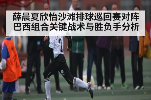 薛晨夏欣怡沙滩排球巡回赛对阵巴西组合关键战术与胜负手分析