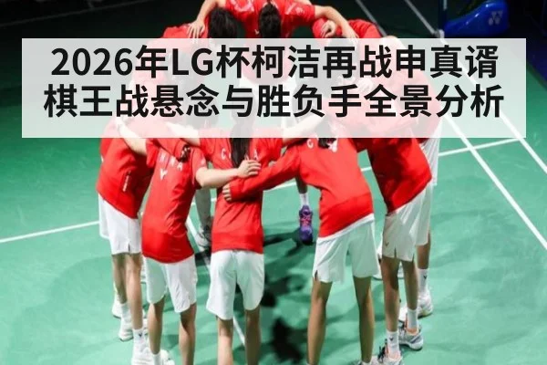 2026年LG杯柯洁再战申真谞棋王战悬念与胜负手全景分析