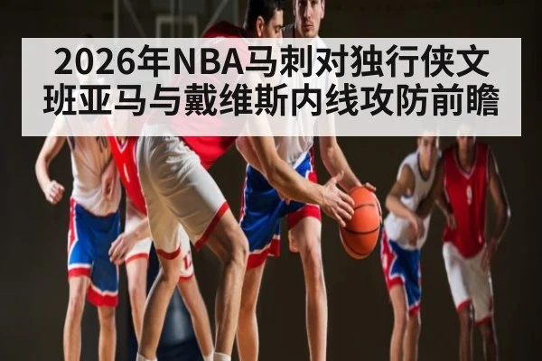 2026年NBA马刺对独行侠文班亚马与戴维斯内线攻防前瞻